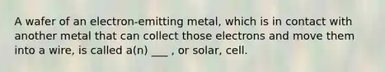 A wafer of an electron-emitting metal, which is in contact with another metal that can collect those electrons and move them into a wire, is called a(n) ___ , or solar, cell.