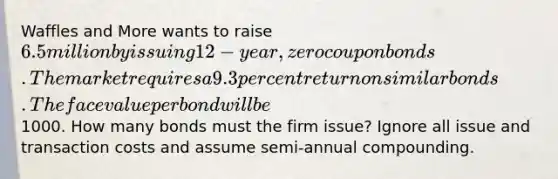 Waffles and More wants to raise 6.5 million by issuing 12-year, zero coupon bonds. The market requires a 9.3 percent return on similar bonds. The face value per bond will be1000. How many bonds must the firm issue? Ignore all issue and transaction costs and assume semi-annual compounding.