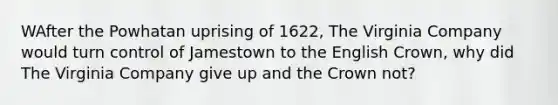 WAfter the Powhatan uprising of 1622, The Virginia Company would turn control of Jamestown to the English Crown, why did The Virginia Company give up and the Crown not?