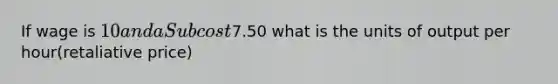 If wage is 10 and a Sub cost7.50 what is the units of output per hour(retaliative price)