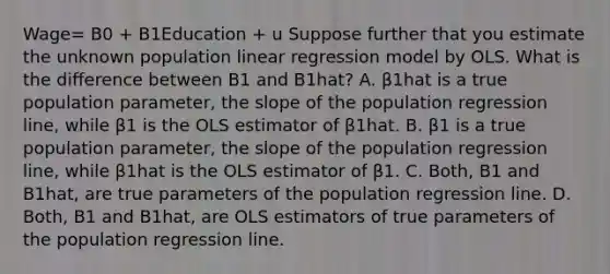 Wage= B0 + B1Education + u Suppose further that you estimate the unknown population linear regression model by OLS. What is the difference between B1 and B1hat? A. β1hat is a true population​ parameter, the slope of the population regression​ line, while β1 is the OLS estimator of β1hat. B. β1 is a true population​ parameter, the slope of the population regression​ line, while β1hat is the OLS estimator of β1. C. ​Both, B1 and B1hat, are true parameters of the population regression line. D. Both, B1 and B1hat, are OLS estimators of true parameters of the population regression line.