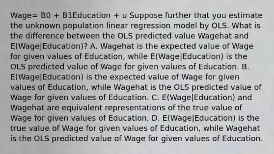 Wage= B0 + B1Education + u Suppose further that you estimate the unknown population linear regression model by OLS. What is the difference between the OLS predicted value Wagehat and E(Wage|Education)? A. Wagehat is the expected value of Wage for given values of Education, while E(Wage|Education) is the OLS predicted value of Wage for given values of Education. B. E(Wage|Education) is the expected value of Wage for given values of Education, while Wagehat is the OLS predicted value of Wage for given values of Education. C. E(Wage|Education) and Wagehat are equivalent representations of the true value of Wage for given values of Education. D. E(Wage|Education) is the true value of Wage for given values of Education, while Wagehat is the OLS predicted value of Wage for given values of Education.