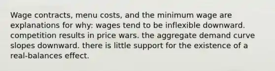 Wage contracts, menu costs, and the minimum wage are explanations for why: wages tend to be inflexible downward. competition results in price wars. the aggregate demand curve slopes downward. there is little support for the existence of a real-balances effect.