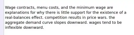 Wage contracts, menu costs, and the minimum wage are explanations for why there is little support for the existence of a real-balances effect. competition results in price wars. the aggregate demand curve slopes downward. wages tend to be inflexible downward.