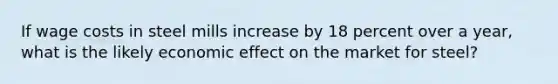 If wage costs in steel mills increase by 18 percent over a year, what is the likely economic effect on the market for steel?