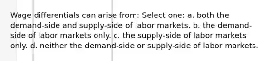 Wage differentials can arise from: Select one: a. both the demand-side and supply-side of labor markets. b. the demand-side of labor markets only. c. the supply-side of labor markets only. d. neither the demand-side or supply-side of labor markets.