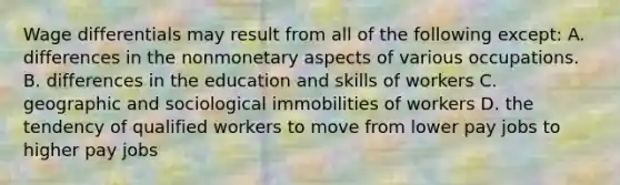 Wage differentials may result from all of the following except: A. differences in the nonmonetary aspects of various occupations. B. differences in the education and skills of workers C. geographic and sociological immobilities of workers D. the tendency of qualified workers to move from lower pay jobs to higher pay jobs