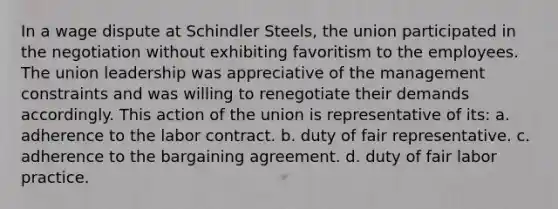 In a wage dispute at Schindler Steels, the union participated in the negotiation without exhibiting favoritism to the employees. The union leadership was appreciative of the management constraints and was willing to renegotiate their demands accordingly. This action of the union is representative of its: a. adherence to the labor contract. b. duty of fair representative. c. adherence to the bargaining agreement. d. duty of fair labor practice.