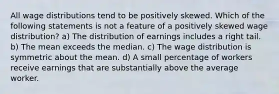 All wage distributions tend to be positively skewed. Which of the following statements is not a feature of a positively skewed wage distribution? a) The distribution of earnings includes a right tail. b) The mean exceeds the median. c) The wage distribution is symmetric about the mean. d) A small percentage of workers receive earnings that are substantially above the average worker.