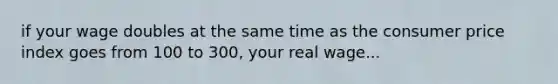 if your wage doubles at the same time as the consumer price index goes from 100 to 300, your real wage...