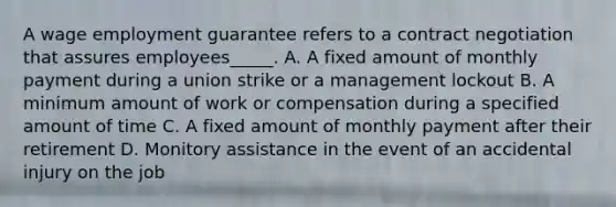 A wage employment guarantee refers to a contract negotiation that assures employees_____. A. A fixed amount of monthly payment during a union strike or a management lockout B. A minimum amount of work or compensation during a specified amount of time C. A fixed amount of monthly payment after their retirement D. Monitory assistance in the event of an accidental injury on the job