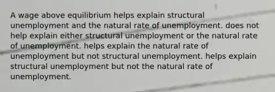 A wage above equilibrium helps explain structural unemployment and the natural rate of unemployment. does not help explain either structural unemployment or the natural rate of unemployment. helps explain the natural rate of unemployment but not structural unemployment. helps explain structural unemployment but not the natural rate of unemployment.