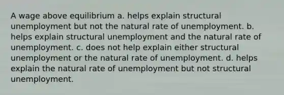 A wage above equilibrium a. helps explain structural unemployment but not the natural rate of unemployment. b. helps explain structural unemployment and the natural rate of unemployment. c. does not help explain either structural unemployment or the natural rate of unemployment. d. helps explain the natural rate of unemployment but not structural unemployment.