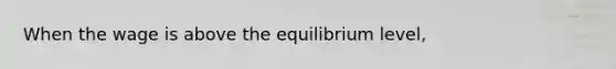 When the wage is above the equilibrium level,