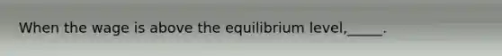 When the wage is above the equilibrium level,_____.