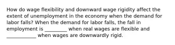 How do wage flexibility and downward wage rigidity affect the extent of unemployment in the economy when the demand for labor​ falls? When the demand for labor​ falls, the fall in employment is _________ when real wages are flexible and ____________ when wages are downwardly rigid.