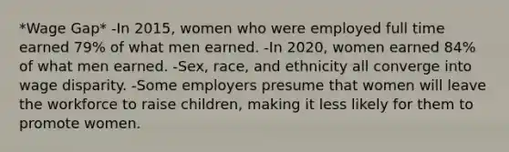 *Wage Gap* -In 2015, women who were employed full time earned 79% of what men earned. -In 2020, women earned 84% of what men earned. -Sex, race, and ethnicity all converge into wage disparity. -Some employers presume that women will leave the workforce to raise children, making it less likely for them to promote women.