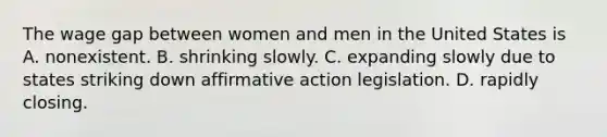 The wage gap between women and men in the United States is A. nonexistent. B. shrinking slowly. C. expanding slowly due to states striking down affirmative action legislation. D. rapidly closing.