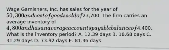 Wage Garnishers, Inc. has sales for the year of 50,300 and cost of goods sold of23,700. The firm carries an average inventory of 4,800 and has an average accounts payable balance of4,400. What is the inventory period? A. 12.39 days B. 18.68 days C. 31.29 days D. 73.92 days E. 81.36 days