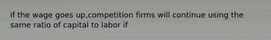 if the wage goes up,competition firms will continue using the same ratio of capital to labor if