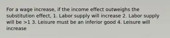 For a wage increase, if the income effect outweighs the substitution effect, 1. Labor supply will increase 2. Labor supply will be >1 3. Leisure must be an inferior good 4. Leisure will increase