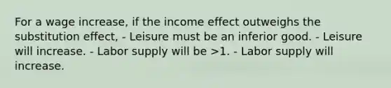 For a wage increase, if the income effect outweighs the substitution effect, - Leisure must be an inferior good. - Leisure will increase. - Labor supply will be >1. - Labor supply will increase.