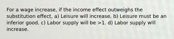 For a wage increase, if the income effect outweighs the substitution effect, a) Leisure will increase. b) Leisure must be an inferior good. c) Labor supply will be >1. d) Labor supply will increase.