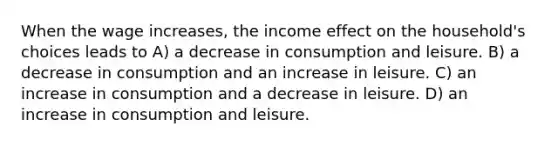 When the wage increases, the income effect on the household's choices leads to A) a decrease in consumption and leisure. B) a decrease in consumption and an increase in leisure. C) an increase in consumption and a decrease in leisure. D) an increase in consumption and leisure.