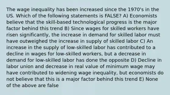 The wage inequality has been increased since the 1970's in the US. Which of the following statements is FALSE? A) Economists believe that the skill-based technological progress is the major factor behind this trend B) Since wages for skilled workers have risen significantly, the increase in demand for skilled labor must have outweighed the increase in supply of skilled labor C) An increase in the supply of low-skilled labor has contributed to a decline in wages for low-skilled workers, but a decrease in demand for low-skilled labor has done the opposite D) Decline in labor union and decrease in real value of minimum wage may have contributed to widening wage inequality, but economists do not believe that this is a major factor behind this trend E) None of the above are false