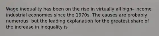 Wage inequality has been on the rise in virtually all high- income industrial economies since the 1970s. The causes are probably numerous, but the leading explanation for the greatest share of the increase in inequality is