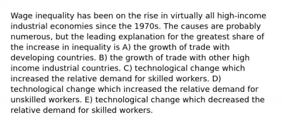 Wage inequality has been on the rise in virtually all high-income industrial economies since the 1970s. The causes are probably numerous, but the leading explanation for the greatest share of the increase in inequality is A) the growth of trade with developing countries. B) the growth of trade with other high income industrial countries. C) technological change which increased the relative demand for skilled workers. D) technological change which increased the relative demand for unskilled workers. E) technological change which decreased the relative demand for skilled workers.