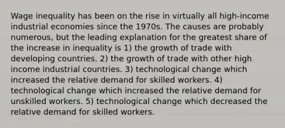 Wage inequality has been on the rise in virtually all high-income industrial economies since the 1970s. The causes are probably numerous, but the leading explanation for the greatest share of the increase in inequality is 1) the growth of trade with developing countries. 2) the growth of trade with other high income industrial countries. 3) technological change which increased the relative demand for skilled workers. 4) technological change which increased the relative demand for unskilled workers. 5) technological change which decreased the relative demand for skilled workers.