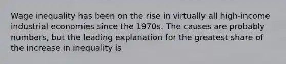 Wage inequality has been on the rise in virtually all high-income industrial economies since the 1970s. The causes are probably numbers, but the leading explanation for the greatest share of the increase in inequality is