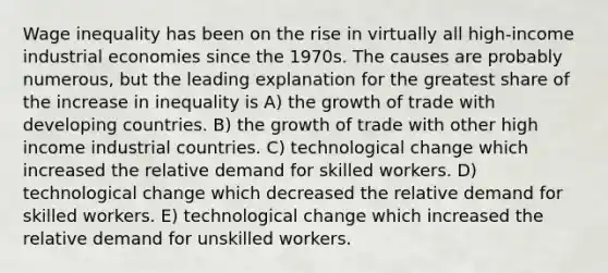 Wage inequality has been on the rise in virtually all high-income industrial economies since the 1970s. The causes are probably numerous, but the leading explanation for the greatest share of the increase in inequality is A) the growth of trade with developing countries. B) the growth of trade with other high income industrial countries. C) technological change which increased the relative demand for skilled workers. D) technological change which decreased the relative demand for skilled workers. E) technological change which increased the relative demand for unskilled workers.