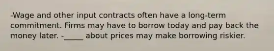 -Wage and other input contracts often have a long-term commitment. Firms may have to borrow today and pay back the money later. -_____ about prices may make borrowing riskier.