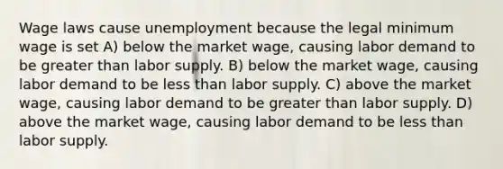 Wage laws cause unemployment because the legal minimum wage is set A) below the market wage, causing labor demand to be <a href='https://www.questionai.com/knowledge/ktgHnBD4o3-greater-than' class='anchor-knowledge'>greater than</a> labor supply. B) below the market wage, causing labor demand to be <a href='https://www.questionai.com/knowledge/k7BtlYpAMX-less-than' class='anchor-knowledge'>less than</a> labor supply. C) above the market wage, causing labor demand to be greater than labor supply. D) above the market wage, causing labor demand to be less than labor supply.