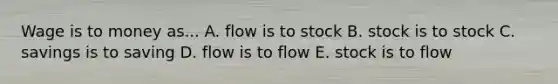 Wage is to money as... A. flow is to stock B. stock is to stock C. savings is to saving D. flow is to flow E. stock is to flow