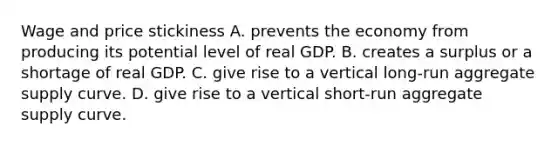 Wage and price stickiness A. prevents the economy from producing its potential level of real GDP. B. creates a surplus or a shortage of real GDP. C. give rise to a vertical long-run aggregate supply curve. D. give rise to a vertical short-run aggregate supply curve.