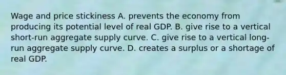 Wage and price stickiness A. prevents the economy from producing its potential level of real GDP. B. give rise to a vertical short-run aggregate supply curve. C. give rise to a vertical long-run aggregate supply curve. D. creates a surplus or a shortage of real GDP.