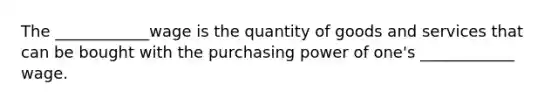 The ____________wage is the quantity of goods and services that can be bought with the purchasing power of one's ____________ wage.