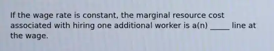 If the wage rate is constant, the marginal resource cost associated with hiring one additional worker is a(n) _____ line at the wage.