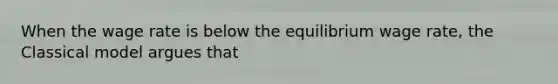 When the wage rate is below the equilibrium wage rate, the Classical model argues that