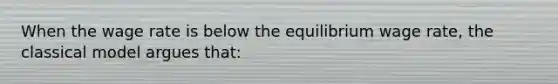 When the wage rate is below the equilibrium wage rate, the classical model argues that: