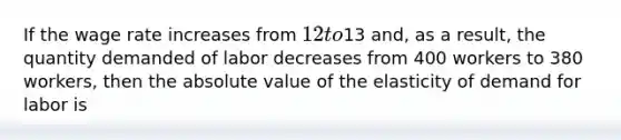 If the wage rate increases from 12 to13 and, as a result, the quantity demanded of labor decreases from 400 workers to 380 workers, then the absolute value of the elasticity of demand for labor is