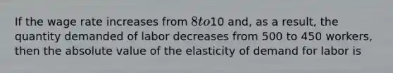 If the wage rate increases from 8 to10 and, as a result, the quantity demanded of labor decreases from 500 to 450 workers, then the absolute value of the elasticity of demand for labor is