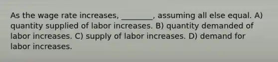 As the wage rate increases, ________, assuming all else equal. A) quantity supplied of labor increases. B) quantity demanded of labor increases. C) supply of labor increases. D) demand for labor increases.