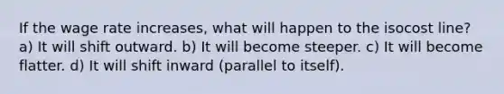 If the wage rate increases, what will happen to the isocost line? a) It will shift outward. b) It will become steeper. c) It will become flatter. d) It will shift inward (parallel to itself).