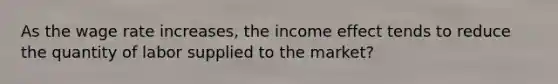 As the wage rate increases, the income effect tends to reduce the quantity of labor supplied to the market?