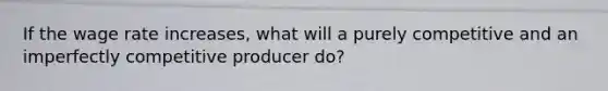If the wage rate increases, what will a purely competitive and an imperfectly competitive producer do?