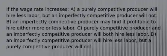 If the wage rate increases: A) a purely competitive producer will hire less labor, but an imperfectly competitive producer will not. B) an imperfectly competitive producer may find it profitable to hire either more or less labor. C) purely competitive producer and an imperfectly competitive producer will both hire less labor. D) an imperfectly competitive producer will hire less labor, but a purely competitive producer will not.